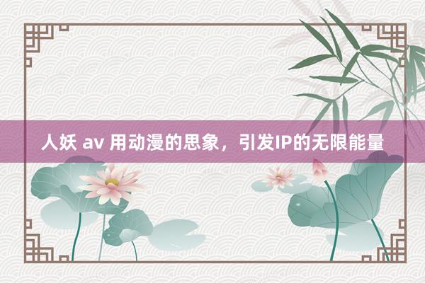 人妖 av 用动漫的思象，引发IP的无限能量