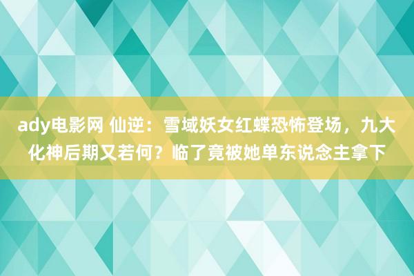 ady电影网 仙逆：雪域妖女红蝶恐怖登场，九大化神后期又若何？临了竟被她单东说念主拿下