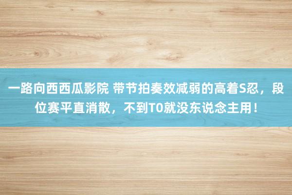 一路向西西瓜影院 带节拍奏效减弱的高着S忍，段位赛平直消散，不到T0就没东说念主用！