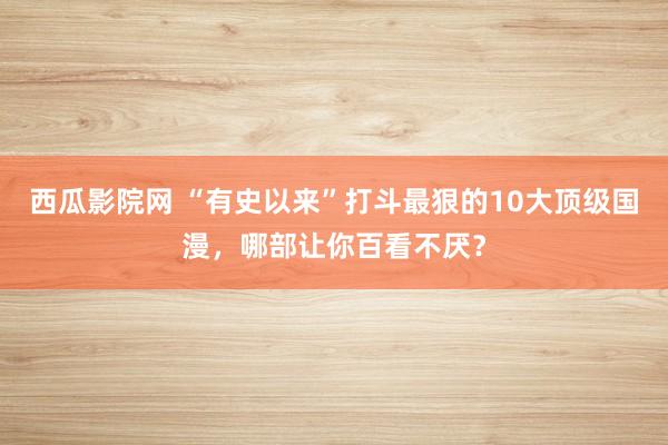 西瓜影院网 “有史以来”打斗最狠的10大顶级国漫，哪部让你百看不厌？