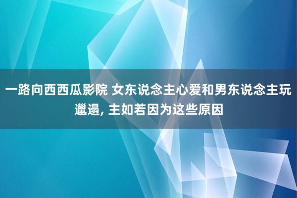 一路向西西瓜影院 女东说念主心爱和男东说念主玩邋遢， 主如若因为这些原因