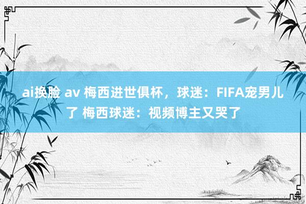 ai换脸 av 梅西进世俱杯，球迷：FIFA宠男儿了 梅西球迷：视频博主又哭了