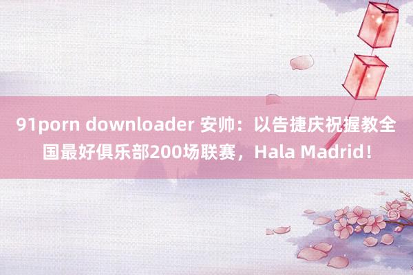 91porn downloader 安帅：以告捷庆祝握教全国最好俱乐部200场联赛，Hala Madrid！