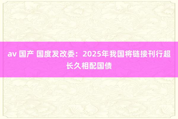 av 国产 国度发改委：2025年我国将链接刊行超长久相配国债