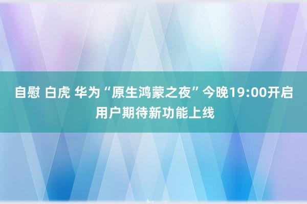 自慰 白虎 华为“原生鸿蒙之夜”今晚19:00开启 用户期待新功能上线