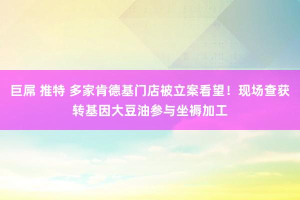 巨屌 推特 多家肯德基门店被立案看望！现场查获转基因大豆油参与坐褥加工