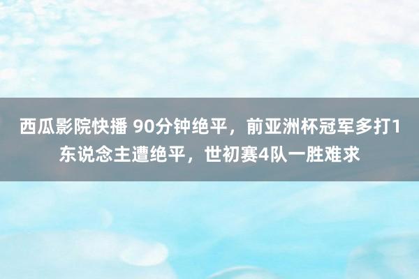 西瓜影院快播 90分钟绝平，前亚洲杯冠军多打1东说念主遭绝平，世初赛4队一胜难求