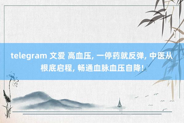 telegram 文爱 高血压， 一停药就反弹， 中医从根底启程， 畅通血脉血压自降!