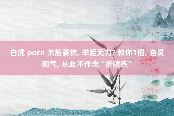 白虎 porn 宗筋萎软， 举起无力? 教你1招， 奋发阳气， 从此不作念“折腰族”