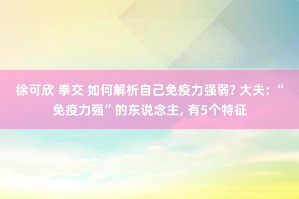 徐可欣 拳交 如何解析自己免疫力强弱? 大夫: “免疫力强”的东说念主， 有5个特征