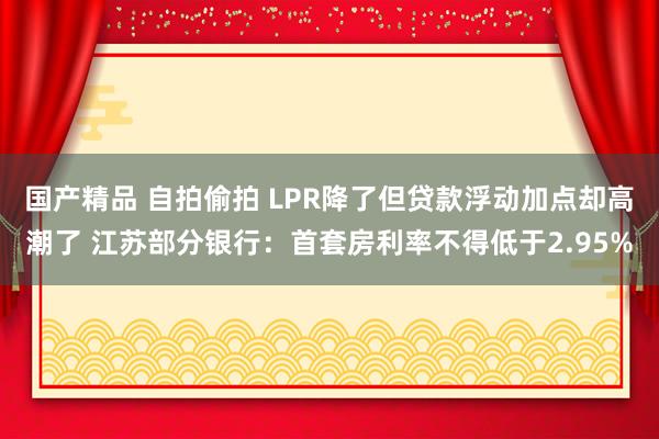 国产精品 自拍偷拍 LPR降了但贷款浮动加点却高潮了 江苏部分银行：首套房利率不得低于2.95%