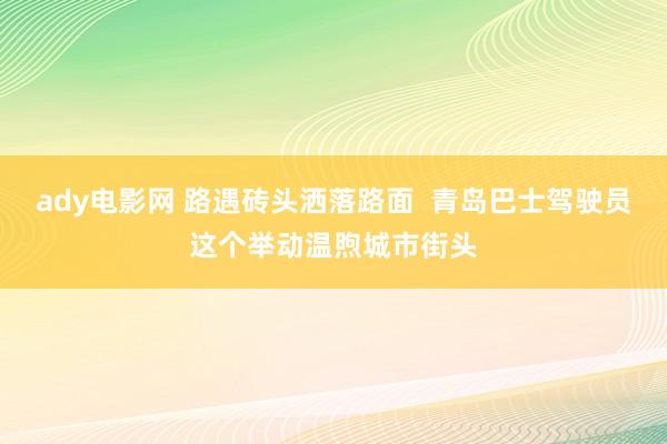 ady电影网 路遇砖头洒落路面  青岛巴士驾驶员这个举动温煦城市街头