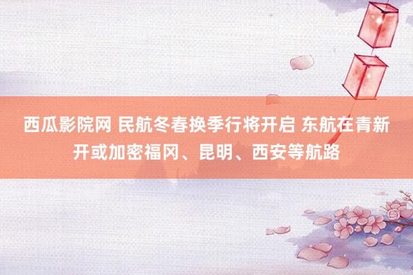 西瓜影院网 民航冬春换季行将开启 东航在青新开或加密福冈、昆明、西安等航路