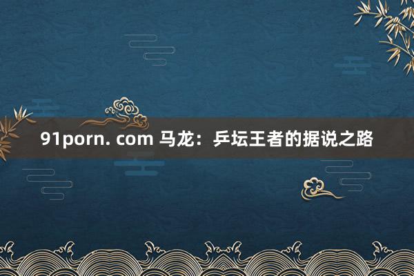 91porn. com 马龙：乒坛王者的据说之路