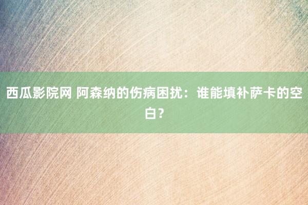 西瓜影院网 阿森纳的伤病困扰：谁能填补萨卡的空白？