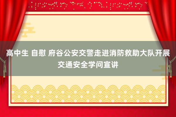 高中生 自慰 府谷公安交警走进消防救助大队开展交通安全学问宣讲