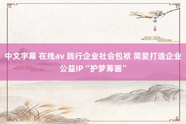 中文字幕 在线av 践行企业社会包袱 简爱打造企业公益IP“护梦筹画”