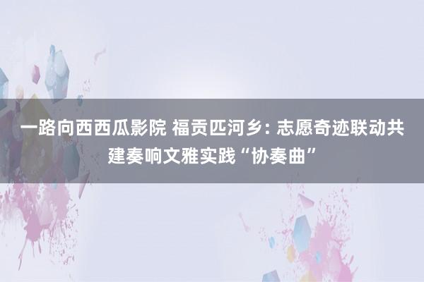 一路向西西瓜影院 福贡匹河乡: 志愿奇迹联动共建奏响文雅实践“协奏曲”