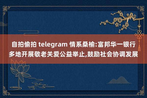 自拍偷拍 telegram 情系桑榆:富邦华一银行多地开展敬老关爱公益举止，鼓励社会协调发展