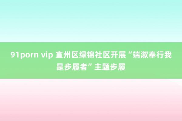 91porn vip 宣州区绿锦社区开展“端淑奉行我是步履者”主题步履