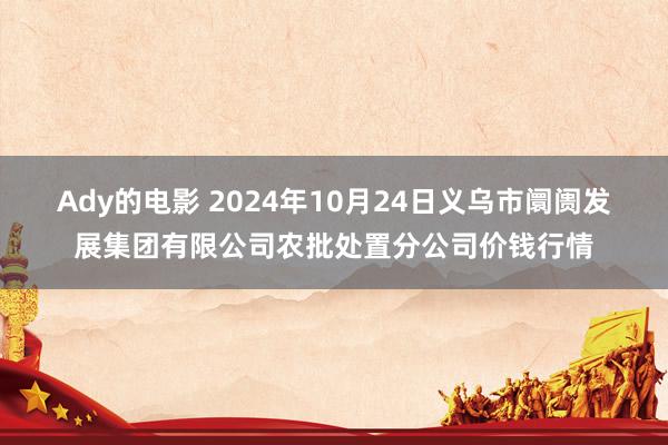 Ady的电影 2024年10月24日义乌市阛阓发展集团有限公司农批处置分公司价钱行情