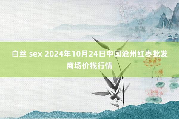 白丝 sex 2024年10月24日中国沧州红枣批发商场价钱行情