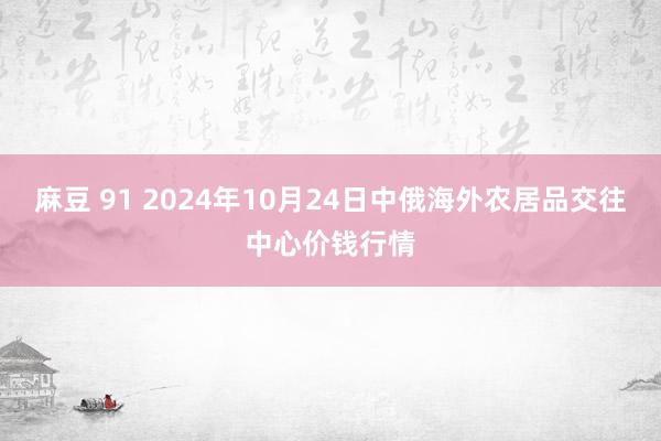 麻豆 91 2024年10月24日中俄海外农居品交往中心价钱行情