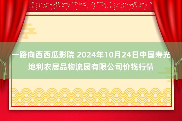 一路向西西瓜影院 2024年10月24日中国寿光地利农居品物流园有限公司价钱行情