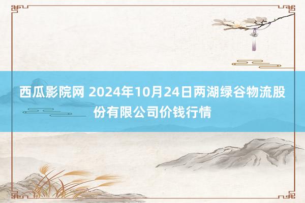 西瓜影院网 2024年10月24日两湖绿谷物流股份有限公司价钱行情