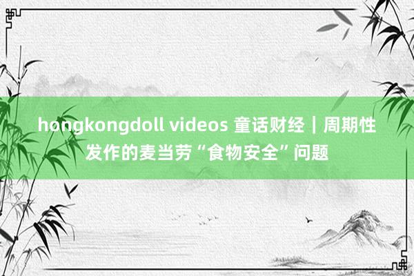 hongkongdoll videos 童话财经｜周期性发作的麦当劳“食物安全”问题