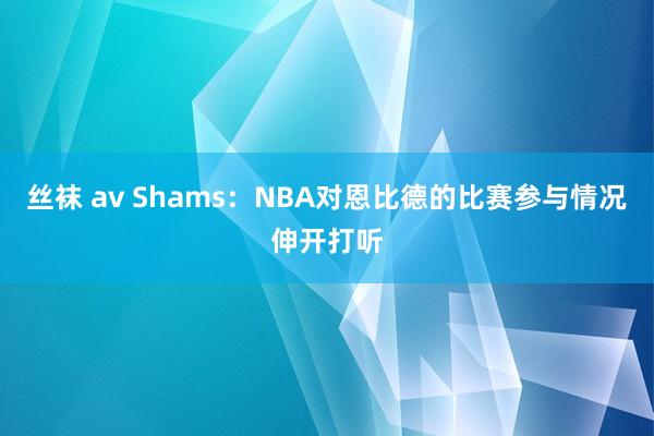 丝袜 av Shams：NBA对恩比德的比赛参与情况伸开打听