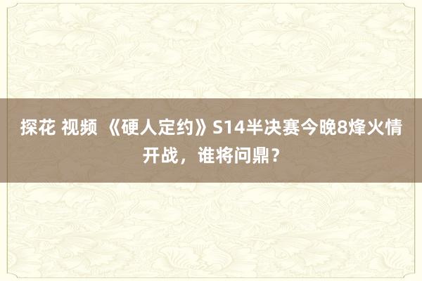 探花 视频 《硬人定约》S14半决赛今晚8烽火情开战，谁将问鼎？