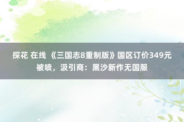 探花 在线 《三国志8重制版》国区订价349元被喷，汲引商：黑沙新作无国服