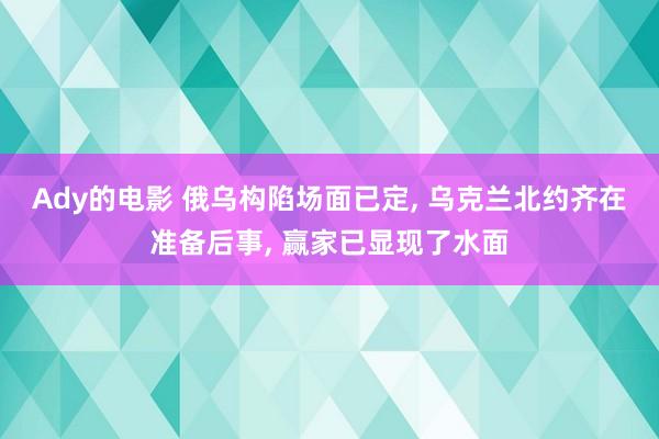 Ady的电影 俄乌构陷场面已定， 乌克兰北约齐在准备后事， 赢家已显现了水面