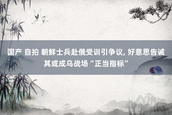 国产 自拍 朝鲜士兵赴俄受训引争议， 好意思告诫其或成乌战场“正当指标”