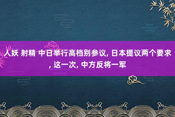 人妖 射精 中日举行高档别参议， 日本提议两个要求， 这一次， 中方反将一军