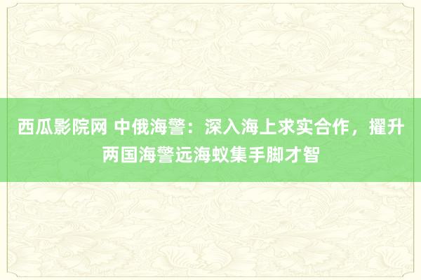 西瓜影院网 中俄海警：深入海上求实合作，擢升两国海警远海蚁集手脚才智