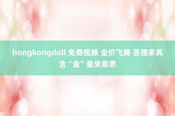 hongkongdoll 免费视频 金价飞腾 答理家具含“金”量受意思