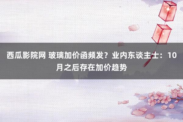 西瓜影院网 玻璃加价函频发？业内东谈主士：10月之后存在加价趋势