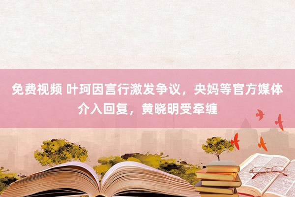 免费视频 叶珂因言行激发争议，央妈等官方媒体介入回复，黄晓明受牵缠