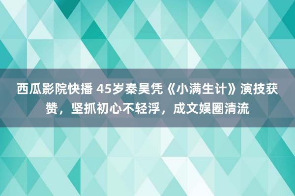 西瓜影院快播 45岁秦昊凭《小满生计》演技获赞，坚抓初心不轻浮，成文娱圈清流