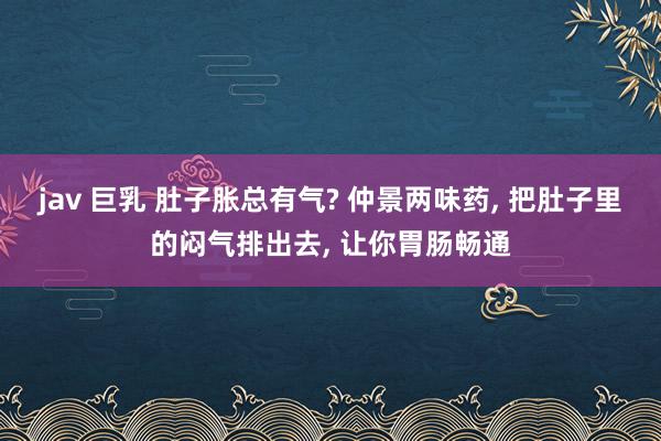 jav 巨乳 肚子胀总有气? 仲景两味药， 把肚子里的闷气排出去， 让你胃肠畅通