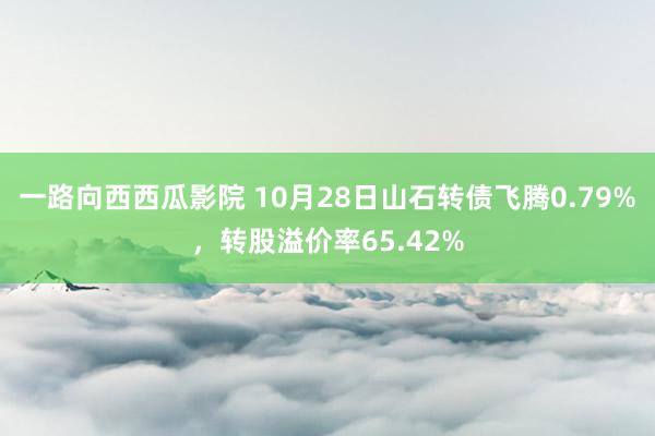 一路向西西瓜影院 10月28日山石转债飞腾0.79%，转股溢价率65.42%