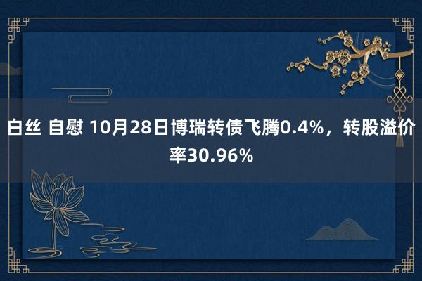 白丝 自慰 10月28日博瑞转债飞腾0.4%，转股溢价率30.96%