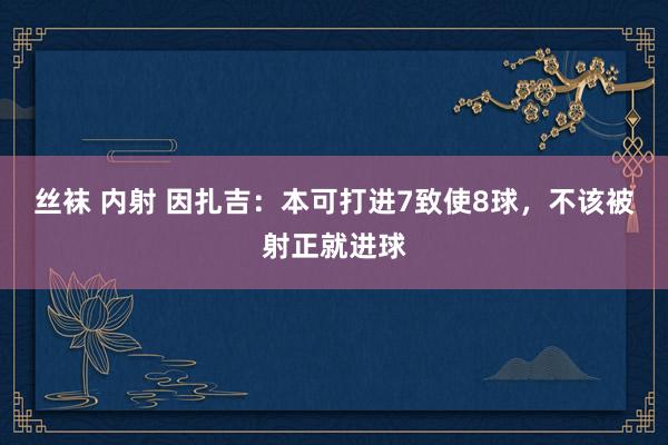 丝袜 内射 因扎吉：本可打进7致使8球，不该被射正就进球