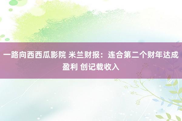 一路向西西瓜影院 米兰财报：连合第二个财年达成盈利 创记载收入