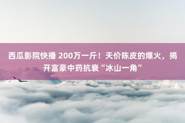 西瓜影院快播 200万一斤！天价陈皮的爆火，揭开富豪中药抗衰“冰山一角”