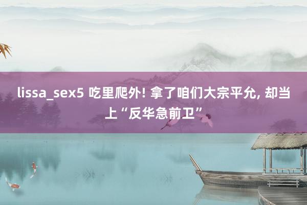 lissa_sex5 吃里爬外! 拿了咱们大宗平允， 却当上“反华急前卫”