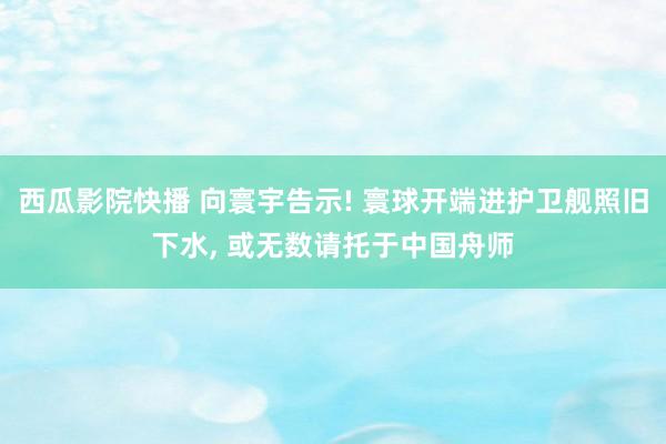 西瓜影院快播 向寰宇告示! 寰球开端进护卫舰照旧下水， 或无数请托于中国舟师