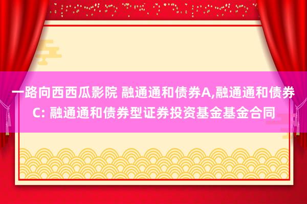 一路向西西瓜影院 融通通和债券A，融通通和债券C: 融通通和债券型证券投资基金基金合同